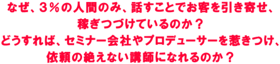 なぜ、3%の人間のみ、話すことでお客を引き寄せ、 稼ぎつづけているのか? どうすれば、セミナー会社やプロデューサーを惹きつけ、 依頼の絶えない講師になれるのか?